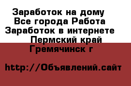 Заработок на дому! - Все города Работа » Заработок в интернете   . Пермский край,Гремячинск г.